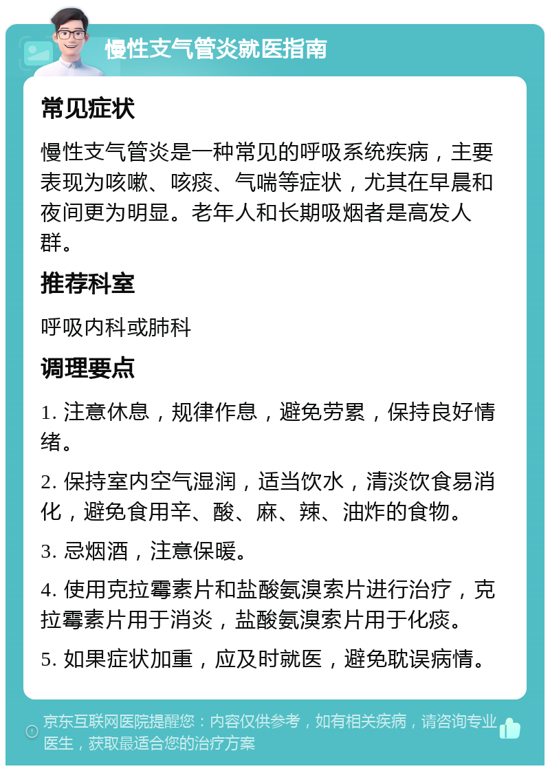 慢性支气管炎就医指南 常见症状 慢性支气管炎是一种常见的呼吸系统疾病，主要表现为咳嗽、咳痰、气喘等症状，尤其在早晨和夜间更为明显。老年人和长期吸烟者是高发人群。 推荐科室 呼吸内科或肺科 调理要点 1. 注意休息，规律作息，避免劳累，保持良好情绪。 2. 保持室内空气湿润，适当饮水，清淡饮食易消化，避免食用辛、酸、麻、辣、油炸的食物。 3. 忌烟酒，注意保暖。 4. 使用克拉霉素片和盐酸氨溴索片进行治疗，克拉霉素片用于消炎，盐酸氨溴索片用于化痰。 5. 如果症状加重，应及时就医，避免耽误病情。