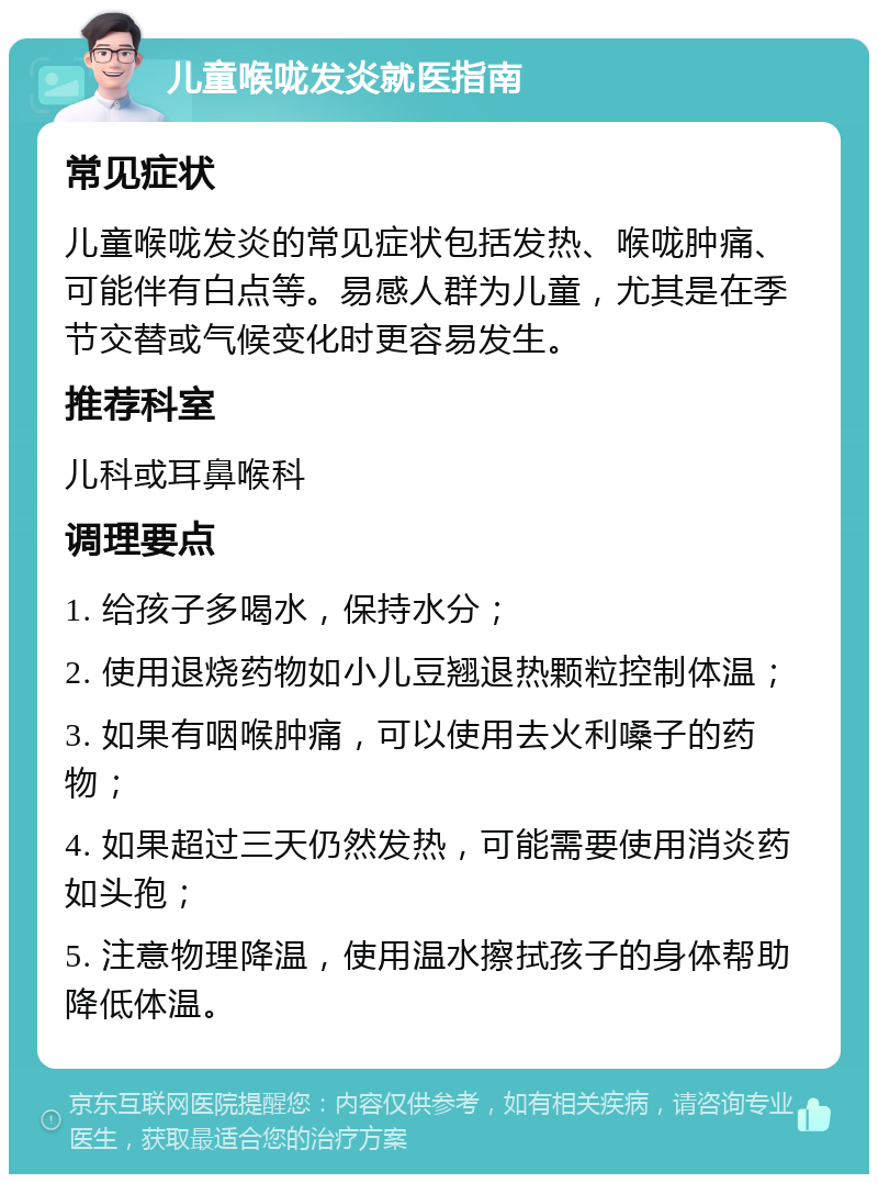 儿童喉咙发炎就医指南 常见症状 儿童喉咙发炎的常见症状包括发热、喉咙肿痛、可能伴有白点等。易感人群为儿童，尤其是在季节交替或气候变化时更容易发生。 推荐科室 儿科或耳鼻喉科 调理要点 1. 给孩子多喝水，保持水分； 2. 使用退烧药物如小儿豆翘退热颗粒控制体温； 3. 如果有咽喉肿痛，可以使用去火利嗓子的药物； 4. 如果超过三天仍然发热，可能需要使用消炎药如头孢； 5. 注意物理降温，使用温水擦拭孩子的身体帮助降低体温。