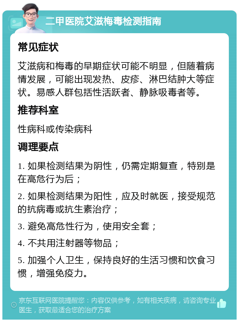 二甲医院艾滋梅毒检测指南 常见症状 艾滋病和梅毒的早期症状可能不明显，但随着病情发展，可能出现发热、皮疹、淋巴结肿大等症状。易感人群包括性活跃者、静脉吸毒者等。 推荐科室 性病科或传染病科 调理要点 1. 如果检测结果为阴性，仍需定期复查，特别是在高危行为后； 2. 如果检测结果为阳性，应及时就医，接受规范的抗病毒或抗生素治疗； 3. 避免高危性行为，使用安全套； 4. 不共用注射器等物品； 5. 加强个人卫生，保持良好的生活习惯和饮食习惯，增强免疫力。