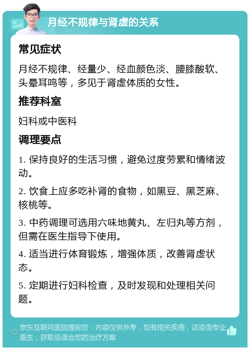 月经不规律与肾虚的关系 常见症状 月经不规律、经量少、经血颜色淡、腰膝酸软、头晕耳鸣等，多见于肾虚体质的女性。 推荐科室 妇科或中医科 调理要点 1. 保持良好的生活习惯，避免过度劳累和情绪波动。 2. 饮食上应多吃补肾的食物，如黑豆、黑芝麻、核桃等。 3. 中药调理可选用六味地黄丸、左归丸等方剂，但需在医生指导下使用。 4. 适当进行体育锻炼，增强体质，改善肾虚状态。 5. 定期进行妇科检查，及时发现和处理相关问题。