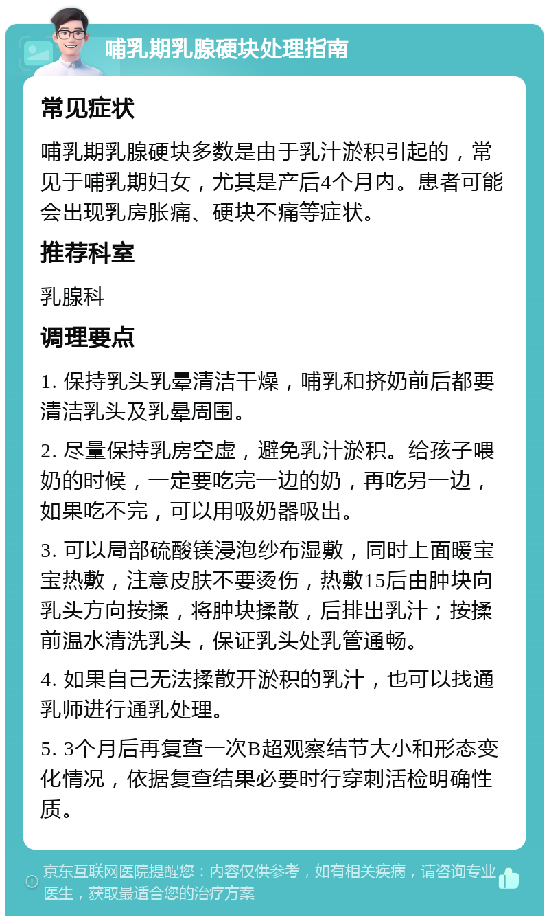 哺乳期乳腺硬块处理指南 常见症状 哺乳期乳腺硬块多数是由于乳汁淤积引起的，常见于哺乳期妇女，尤其是产后4个月内。患者可能会出现乳房胀痛、硬块不痛等症状。 推荐科室 乳腺科 调理要点 1. 保持乳头乳晕清洁干燥，哺乳和挤奶前后都要清洁乳头及乳晕周围。 2. 尽量保持乳房空虚，避免乳汁淤积。给孩子喂奶的时候，一定要吃完一边的奶，再吃另一边，如果吃不完，可以用吸奶器吸出。 3. 可以局部硫酸镁浸泡纱布湿敷，同时上面暖宝宝热敷，注意皮肤不要烫伤，热敷15后由肿块向乳头方向按揉，将肿块揉散，后排出乳汁；按揉前温水清洗乳头，保证乳头处乳管通畅。 4. 如果自己无法揉散开淤积的乳汁，也可以找通乳师进行通乳处理。 5. 3个月后再复查一次B超观察结节大小和形态变化情况，依据复查结果必要时行穿刺活检明确性质。