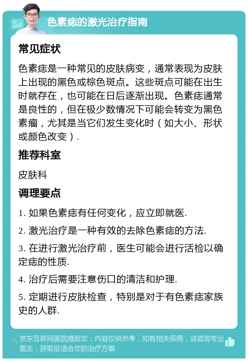 色素痣的激光治疗指南 常见症状 色素痣是一种常见的皮肤病变，通常表现为皮肤上出现的黑色或棕色斑点。这些斑点可能在出生时就存在，也可能在日后逐渐出现。色素痣通常是良性的，但在极少数情况下可能会转变为黑色素瘤，尤其是当它们发生变化时（如大小、形状或颜色改变）. 推荐科室 皮肤科 调理要点 1. 如果色素痣有任何变化，应立即就医. 2. 激光治疗是一种有效的去除色素痣的方法. 3. 在进行激光治疗前，医生可能会进行活检以确定痣的性质. 4. 治疗后需要注意伤口的清洁和护理. 5. 定期进行皮肤检查，特别是对于有色素痣家族史的人群.