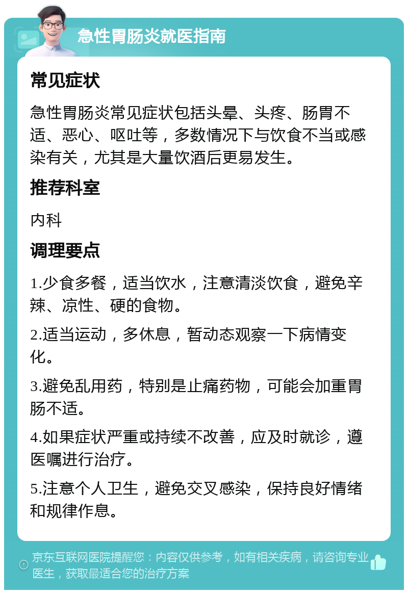 急性胃肠炎就医指南 常见症状 急性胃肠炎常见症状包括头晕、头疼、肠胃不适、恶心、呕吐等，多数情况下与饮食不当或感染有关，尤其是大量饮酒后更易发生。 推荐科室 内科 调理要点 1.少食多餐，适当饮水，注意清淡饮食，避免辛辣、凉性、硬的食物。 2.适当运动，多休息，暂动态观察一下病情变化。 3.避免乱用药，特别是止痛药物，可能会加重胃肠不适。 4.如果症状严重或持续不改善，应及时就诊，遵医嘱进行治疗。 5.注意个人卫生，避免交叉感染，保持良好情绪和规律作息。