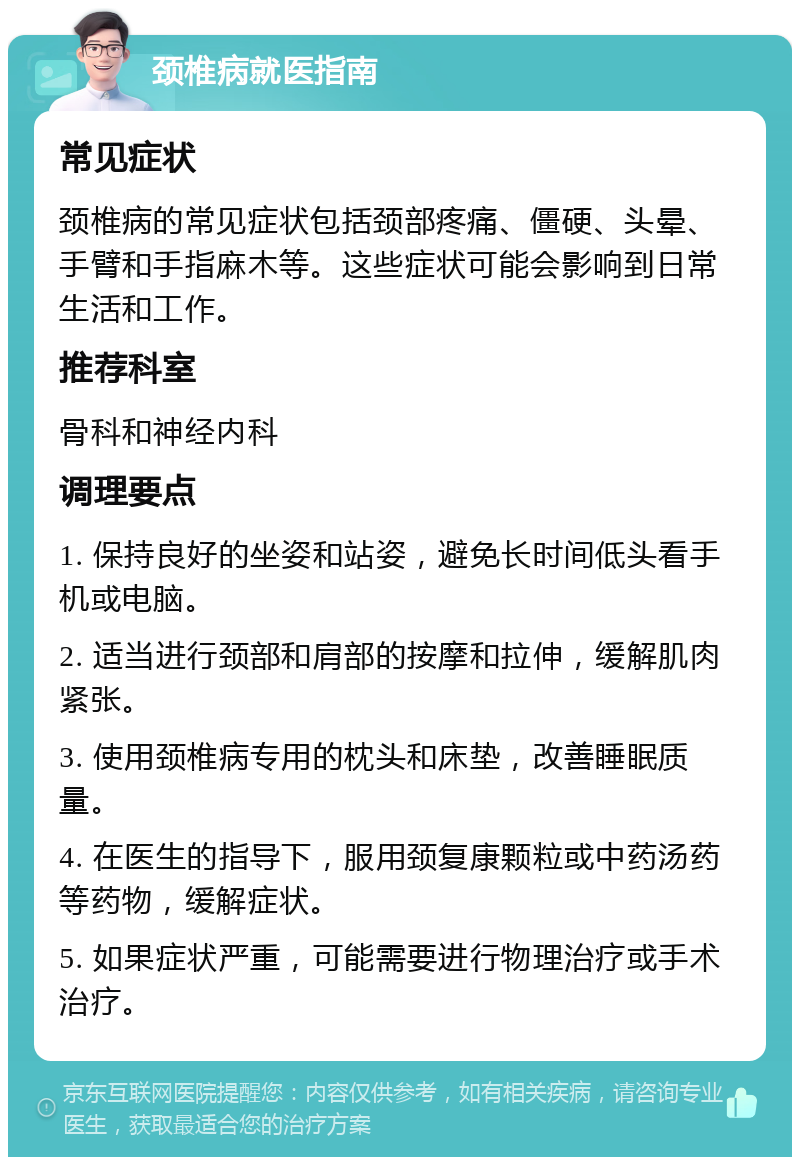 颈椎病就医指南 常见症状 颈椎病的常见症状包括颈部疼痛、僵硬、头晕、手臂和手指麻木等。这些症状可能会影响到日常生活和工作。 推荐科室 骨科和神经内科 调理要点 1. 保持良好的坐姿和站姿，避免长时间低头看手机或电脑。 2. 适当进行颈部和肩部的按摩和拉伸，缓解肌肉紧张。 3. 使用颈椎病专用的枕头和床垫，改善睡眠质量。 4. 在医生的指导下，服用颈复康颗粒或中药汤药等药物，缓解症状。 5. 如果症状严重，可能需要进行物理治疗或手术治疗。