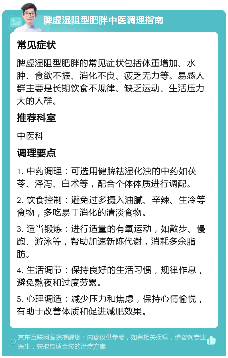 脾虚湿阻型肥胖中医调理指南 常见症状 脾虚湿阻型肥胖的常见症状包括体重增加、水肿、食欲不振、消化不良、疲乏无力等。易感人群主要是长期饮食不规律、缺乏运动、生活压力大的人群。 推荐科室 中医科 调理要点 1. 中药调理：可选用健脾祛湿化浊的中药如茯苓、泽泻、白术等，配合个体体质进行调配。 2. 饮食控制：避免过多摄入油腻、辛辣、生冷等食物，多吃易于消化的清淡食物。 3. 适当锻炼：进行适量的有氧运动，如散步、慢跑、游泳等，帮助加速新陈代谢，消耗多余脂肪。 4. 生活调节：保持良好的生活习惯，规律作息，避免熬夜和过度劳累。 5. 心理调适：减少压力和焦虑，保持心情愉悦，有助于改善体质和促进减肥效果。