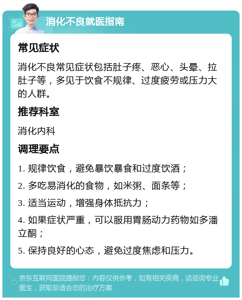 消化不良就医指南 常见症状 消化不良常见症状包括肚子疼、恶心、头晕、拉肚子等，多见于饮食不规律、过度疲劳或压力大的人群。 推荐科室 消化内科 调理要点 1. 规律饮食，避免暴饮暴食和过度饮酒； 2. 多吃易消化的食物，如米粥、面条等； 3. 适当运动，增强身体抵抗力； 4. 如果症状严重，可以服用胃肠动力药物如多潘立酮； 5. 保持良好的心态，避免过度焦虑和压力。