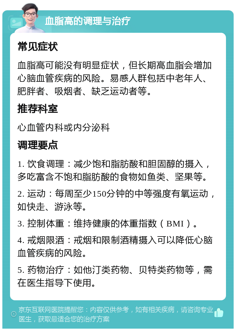 血脂高的调理与治疗 常见症状 血脂高可能没有明显症状，但长期高血脂会增加心脑血管疾病的风险。易感人群包括中老年人、肥胖者、吸烟者、缺乏运动者等。 推荐科室 心血管内科或内分泌科 调理要点 1. 饮食调理：减少饱和脂肪酸和胆固醇的摄入，多吃富含不饱和脂肪酸的食物如鱼类、坚果等。 2. 运动：每周至少150分钟的中等强度有氧运动，如快走、游泳等。 3. 控制体重：维持健康的体重指数（BMI）。 4. 戒烟限酒：戒烟和限制酒精摄入可以降低心脑血管疾病的风险。 5. 药物治疗：如他汀类药物、贝特类药物等，需在医生指导下使用。