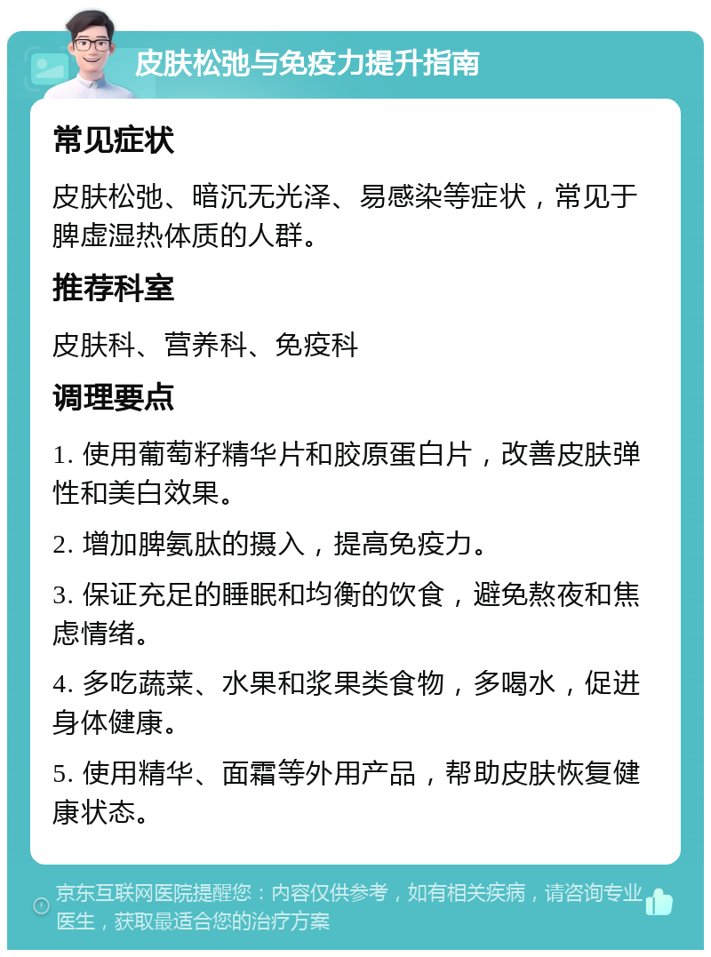 皮肤松弛与免疫力提升指南 常见症状 皮肤松弛、暗沉无光泽、易感染等症状，常见于脾虚湿热体质的人群。 推荐科室 皮肤科、营养科、免疫科 调理要点 1. 使用葡萄籽精华片和胶原蛋白片，改善皮肤弹性和美白效果。 2. 增加脾氨肽的摄入，提高免疫力。 3. 保证充足的睡眠和均衡的饮食，避免熬夜和焦虑情绪。 4. 多吃蔬菜、水果和浆果类食物，多喝水，促进身体健康。 5. 使用精华、面霜等外用产品，帮助皮肤恢复健康状态。