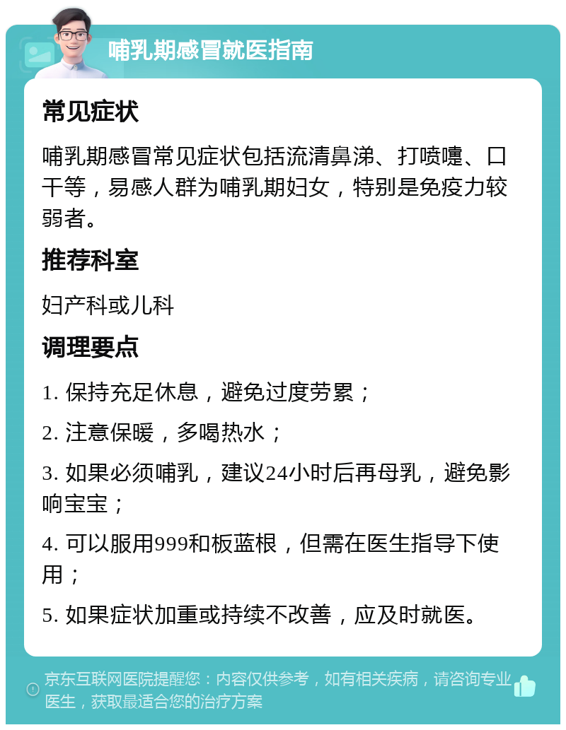 哺乳期感冒就医指南 常见症状 哺乳期感冒常见症状包括流清鼻涕、打喷嚏、口干等，易感人群为哺乳期妇女，特别是免疫力较弱者。 推荐科室 妇产科或儿科 调理要点 1. 保持充足休息，避免过度劳累； 2. 注意保暖，多喝热水； 3. 如果必须哺乳，建议24小时后再母乳，避免影响宝宝； 4. 可以服用999和板蓝根，但需在医生指导下使用； 5. 如果症状加重或持续不改善，应及时就医。