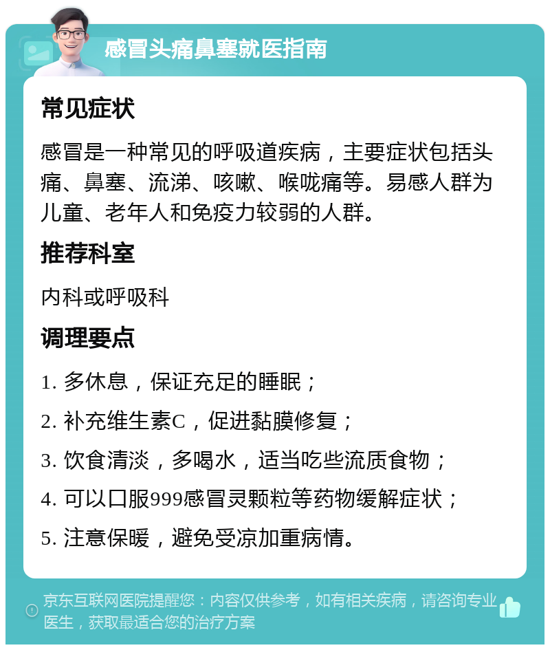 感冒头痛鼻塞就医指南 常见症状 感冒是一种常见的呼吸道疾病，主要症状包括头痛、鼻塞、流涕、咳嗽、喉咙痛等。易感人群为儿童、老年人和免疫力较弱的人群。 推荐科室 内科或呼吸科 调理要点 1. 多休息，保证充足的睡眠； 2. 补充维生素C，促进黏膜修复； 3. 饮食清淡，多喝水，适当吃些流质食物； 4. 可以口服999感冒灵颗粒等药物缓解症状； 5. 注意保暖，避免受凉加重病情。