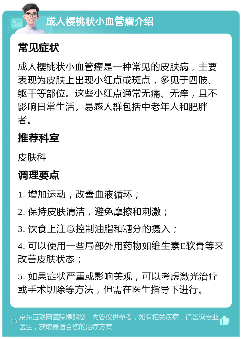 成人樱桃状小血管瘤介绍 常见症状 成人樱桃状小血管瘤是一种常见的皮肤病，主要表现为皮肤上出现小红点或斑点，多见于四肢、躯干等部位。这些小红点通常无痛、无痒，且不影响日常生活。易感人群包括中老年人和肥胖者。 推荐科室 皮肤科 调理要点 1. 增加运动，改善血液循环； 2. 保持皮肤清洁，避免摩擦和刺激； 3. 饮食上注意控制油脂和糖分的摄入； 4. 可以使用一些局部外用药物如维生素E软膏等来改善皮肤状态； 5. 如果症状严重或影响美观，可以考虑激光治疗或手术切除等方法，但需在医生指导下进行。