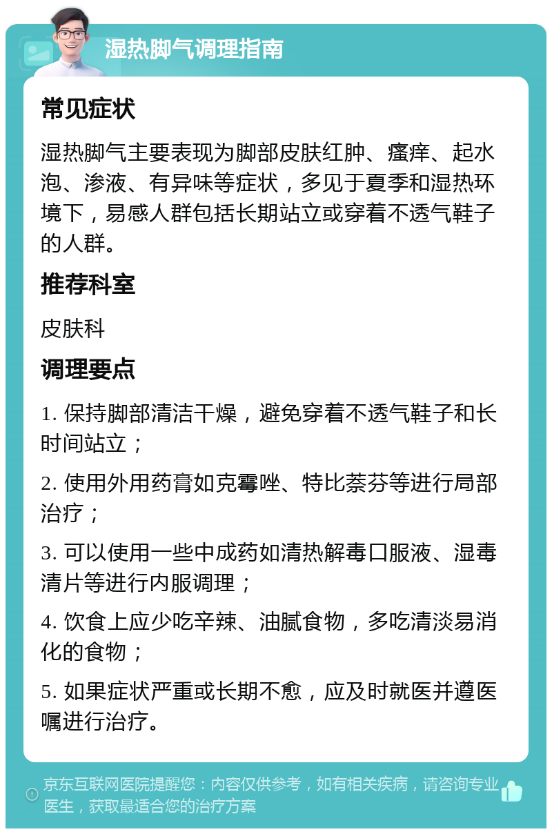 湿热脚气调理指南 常见症状 湿热脚气主要表现为脚部皮肤红肿、瘙痒、起水泡、渗液、有异味等症状，多见于夏季和湿热环境下，易感人群包括长期站立或穿着不透气鞋子的人群。 推荐科室 皮肤科 调理要点 1. 保持脚部清洁干燥，避免穿着不透气鞋子和长时间站立； 2. 使用外用药膏如克霉唑、特比萘芬等进行局部治疗； 3. 可以使用一些中成药如清热解毒口服液、湿毒清片等进行内服调理； 4. 饮食上应少吃辛辣、油腻食物，多吃清淡易消化的食物； 5. 如果症状严重或长期不愈，应及时就医并遵医嘱进行治疗。