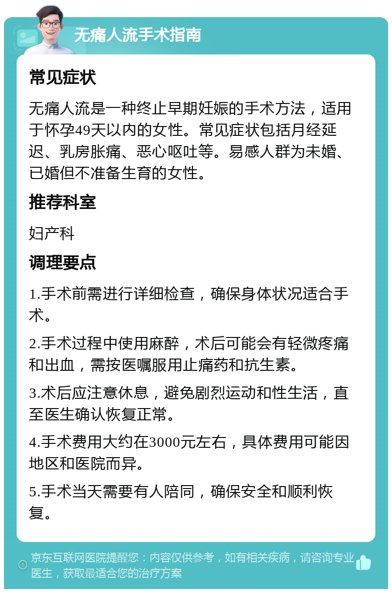 无痛人流手术指南 常见症状 无痛人流是一种终止早期妊娠的手术方法，适用于怀孕49天以内的女性。常见症状包括月经延迟、乳房胀痛、恶心呕吐等。易感人群为未婚、已婚但不准备生育的女性。 推荐科室 妇产科 调理要点 1.手术前需进行详细检查，确保身体状况适合手术。 2.手术过程中使用麻醉，术后可能会有轻微疼痛和出血，需按医嘱服用止痛药和抗生素。 3.术后应注意休息，避免剧烈运动和性生活，直至医生确认恢复正常。 4.手术费用大约在3000元左右，具体费用可能因地区和医院而异。 5.手术当天需要有人陪同，确保安全和顺利恢复。