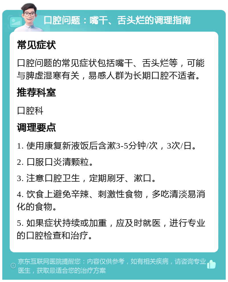 口腔问题：嘴干、舌头烂的调理指南 常见症状 口腔问题的常见症状包括嘴干、舌头烂等，可能与脾虚湿寒有关，易感人群为长期口腔不适者。 推荐科室 口腔科 调理要点 1. 使用康复新液饭后含漱3-5分钟/次，3次/日。 2. 口服口炎清颗粒。 3. 注意口腔卫生，定期刷牙、漱口。 4. 饮食上避免辛辣、刺激性食物，多吃清淡易消化的食物。 5. 如果症状持续或加重，应及时就医，进行专业的口腔检查和治疗。