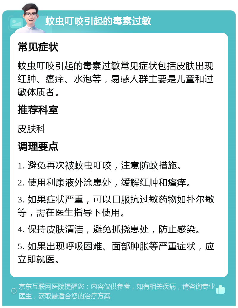 蚊虫叮咬引起的毒素过敏 常见症状 蚊虫叮咬引起的毒素过敏常见症状包括皮肤出现红肿、瘙痒、水泡等，易感人群主要是儿童和过敏体质者。 推荐科室 皮肤科 调理要点 1. 避免再次被蚊虫叮咬，注意防蚊措施。 2. 使用利康液外涂患处，缓解红肿和瘙痒。 3. 如果症状严重，可以口服抗过敏药物如扑尔敏等，需在医生指导下使用。 4. 保持皮肤清洁，避免抓挠患处，防止感染。 5. 如果出现呼吸困难、面部肿胀等严重症状，应立即就医。