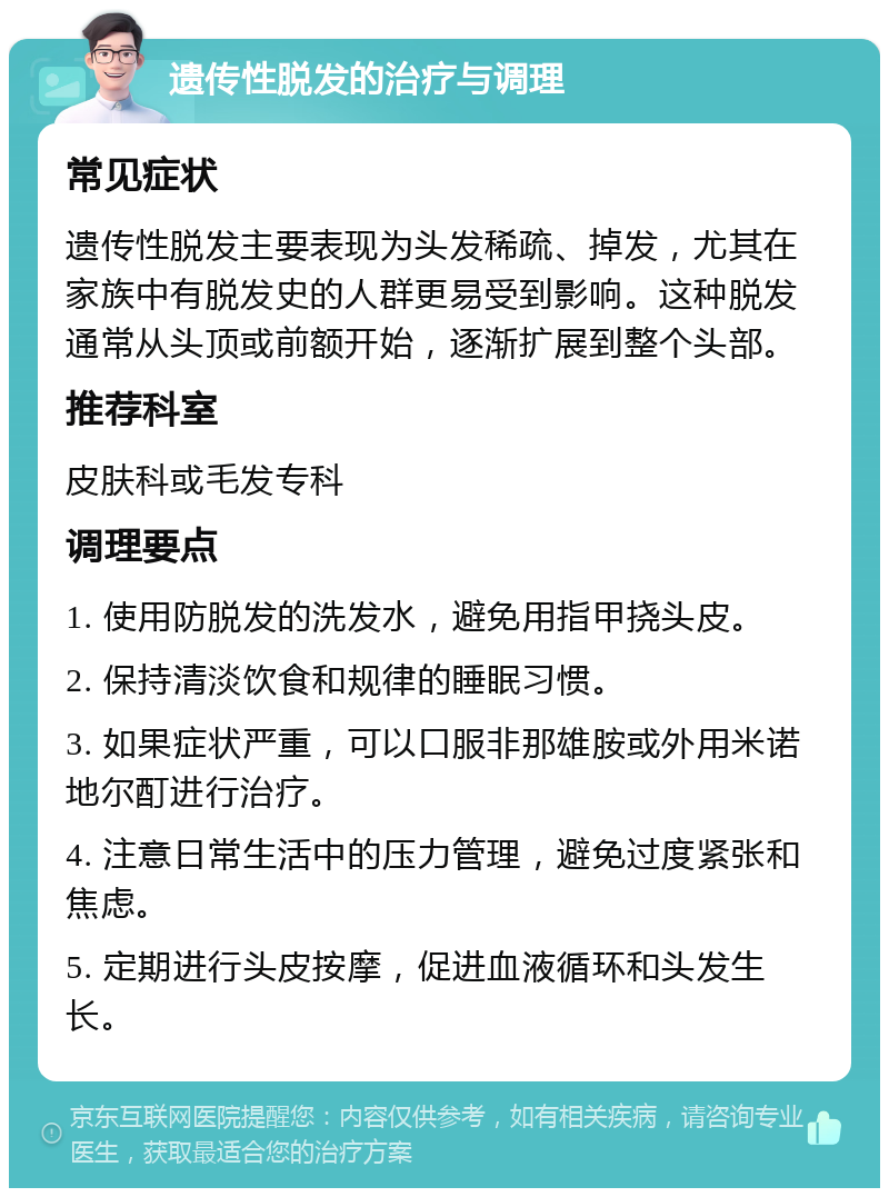 遗传性脱发的治疗与调理 常见症状 遗传性脱发主要表现为头发稀疏、掉发，尤其在家族中有脱发史的人群更易受到影响。这种脱发通常从头顶或前额开始，逐渐扩展到整个头部。 推荐科室 皮肤科或毛发专科 调理要点 1. 使用防脱发的洗发水，避免用指甲挠头皮。 2. 保持清淡饮食和规律的睡眠习惯。 3. 如果症状严重，可以口服非那雄胺或外用米诺地尔酊进行治疗。 4. 注意日常生活中的压力管理，避免过度紧张和焦虑。 5. 定期进行头皮按摩，促进血液循环和头发生长。