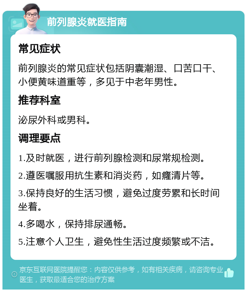 前列腺炎就医指南 常见症状 前列腺炎的常见症状包括阴囊潮湿、口苦口干、小便黄味道重等，多见于中老年男性。 推荐科室 泌尿外科或男科。 调理要点 1.及时就医，进行前列腺检测和尿常规检测。 2.遵医嘱服用抗生素和消炎药，如癃清片等。 3.保持良好的生活习惯，避免过度劳累和长时间坐着。 4.多喝水，保持排尿通畅。 5.注意个人卫生，避免性生活过度频繁或不洁。