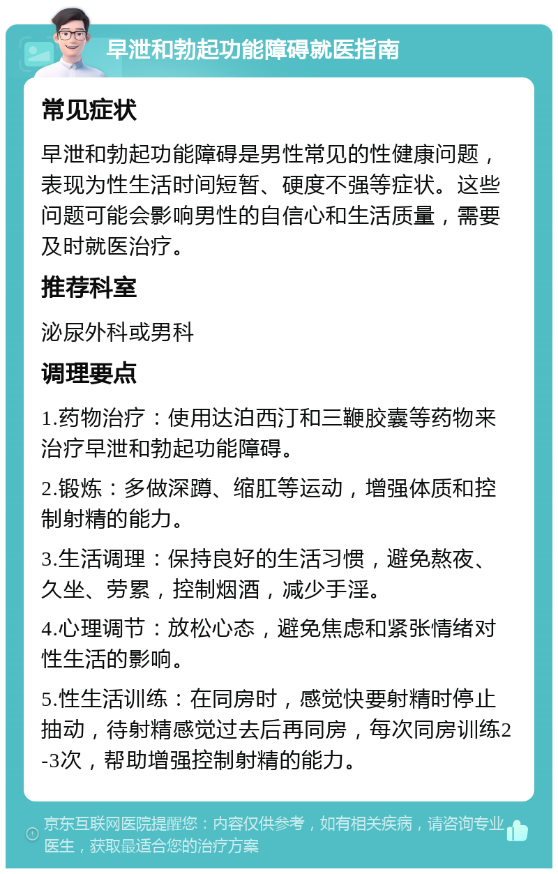 早泄和勃起功能障碍就医指南 常见症状 早泄和勃起功能障碍是男性常见的性健康问题，表现为性生活时间短暂、硬度不强等症状。这些问题可能会影响男性的自信心和生活质量，需要及时就医治疗。 推荐科室 泌尿外科或男科 调理要点 1.药物治疗：使用达泊西汀和三鞭胶囊等药物来治疗早泄和勃起功能障碍。 2.锻炼：多做深蹲、缩肛等运动，增强体质和控制射精的能力。 3.生活调理：保持良好的生活习惯，避免熬夜、久坐、劳累，控制烟酒，减少手淫。 4.心理调节：放松心态，避免焦虑和紧张情绪对性生活的影响。 5.性生活训练：在同房时，感觉快要射精时停止抽动，待射精感觉过去后再同房，每次同房训练2-3次，帮助增强控制射精的能力。