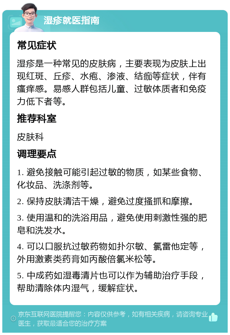 湿疹就医指南 常见症状 湿疹是一种常见的皮肤病，主要表现为皮肤上出现红斑、丘疹、水疱、渗液、结痂等症状，伴有瘙痒感。易感人群包括儿童、过敏体质者和免疫力低下者等。 推荐科室 皮肤科 调理要点 1. 避免接触可能引起过敏的物质，如某些食物、化妆品、洗涤剂等。 2. 保持皮肤清洁干燥，避免过度搔抓和摩擦。 3. 使用温和的洗浴用品，避免使用刺激性强的肥皂和洗发水。 4. 可以口服抗过敏药物如扑尔敏、氯雷他定等，外用激素类药膏如丙酸倍氯米松等。 5. 中成药如湿毒清片也可以作为辅助治疗手段，帮助清除体内湿气，缓解症状。