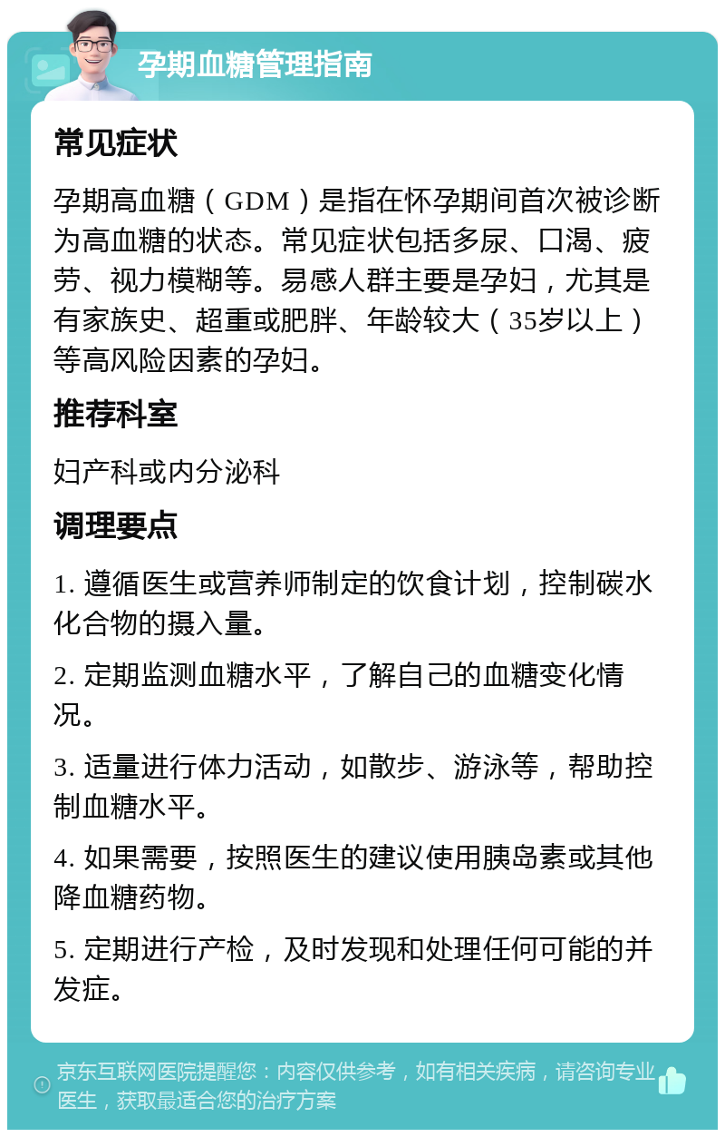 孕期血糖管理指南 常见症状 孕期高血糖（GDM）是指在怀孕期间首次被诊断为高血糖的状态。常见症状包括多尿、口渴、疲劳、视力模糊等。易感人群主要是孕妇，尤其是有家族史、超重或肥胖、年龄较大（35岁以上）等高风险因素的孕妇。 推荐科室 妇产科或内分泌科 调理要点 1. 遵循医生或营养师制定的饮食计划，控制碳水化合物的摄入量。 2. 定期监测血糖水平，了解自己的血糖变化情况。 3. 适量进行体力活动，如散步、游泳等，帮助控制血糖水平。 4. 如果需要，按照医生的建议使用胰岛素或其他降血糖药物。 5. 定期进行产检，及时发现和处理任何可能的并发症。