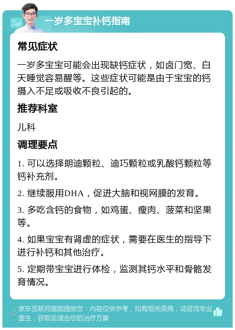 一岁多宝宝补钙指南 常见症状 一岁多宝宝可能会出现缺钙症状，如卤门宽、白天睡觉容易醒等。这些症状可能是由于宝宝的钙摄入不足或吸收不良引起的。 推荐科室 儿科 调理要点 1. 可以选择朗迪颗粒、迪巧颗粒或乳酸钙颗粒等钙补充剂。 2. 继续服用DHA，促进大脑和视网膜的发育。 3. 多吃含钙的食物，如鸡蛋、瘦肉、菠菜和坚果等。 4. 如果宝宝有肾虚的症状，需要在医生的指导下进行补钙和其他治疗。 5. 定期带宝宝进行体检，监测其钙水平和骨骼发育情况。