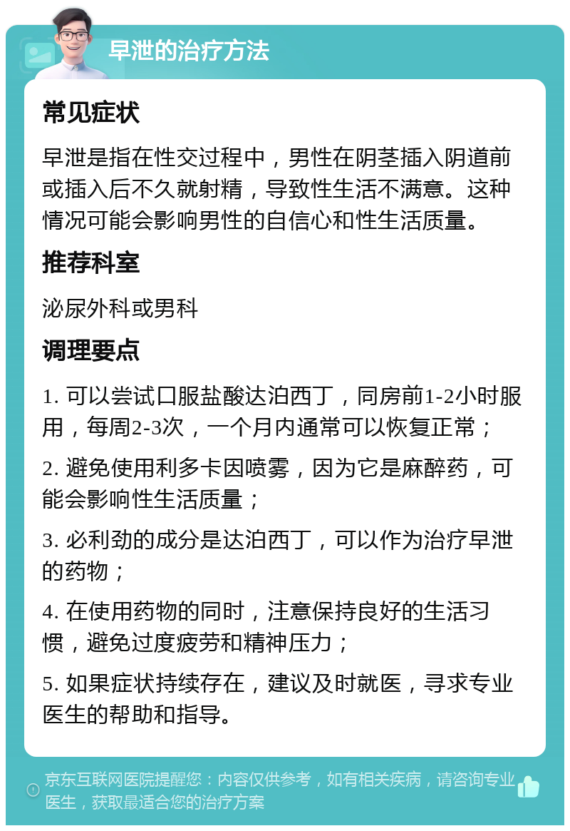 早泄的治疗方法 常见症状 早泄是指在性交过程中，男性在阴茎插入阴道前或插入后不久就射精，导致性生活不满意。这种情况可能会影响男性的自信心和性生活质量。 推荐科室 泌尿外科或男科 调理要点 1. 可以尝试口服盐酸达泊西丁，同房前1-2小时服用，每周2-3次，一个月内通常可以恢复正常； 2. 避免使用利多卡因喷雾，因为它是麻醉药，可能会影响性生活质量； 3. 必利劲的成分是达泊西丁，可以作为治疗早泄的药物； 4. 在使用药物的同时，注意保持良好的生活习惯，避免过度疲劳和精神压力； 5. 如果症状持续存在，建议及时就医，寻求专业医生的帮助和指导。