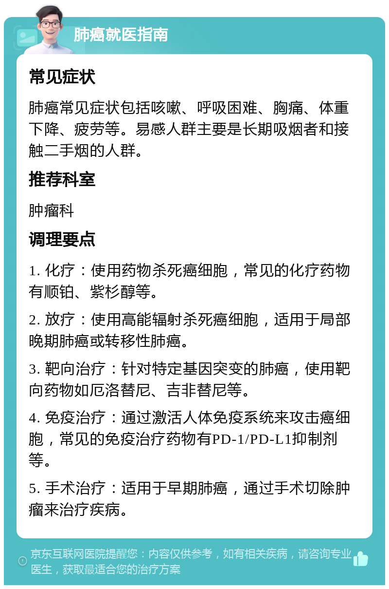 肺癌就医指南 常见症状 肺癌常见症状包括咳嗽、呼吸困难、胸痛、体重下降、疲劳等。易感人群主要是长期吸烟者和接触二手烟的人群。 推荐科室 肿瘤科 调理要点 1. 化疗：使用药物杀死癌细胞，常见的化疗药物有顺铂、紫杉醇等。 2. 放疗：使用高能辐射杀死癌细胞，适用于局部晚期肺癌或转移性肺癌。 3. 靶向治疗：针对特定基因突变的肺癌，使用靶向药物如厄洛替尼、吉非替尼等。 4. 免疫治疗：通过激活人体免疫系统来攻击癌细胞，常见的免疫治疗药物有PD-1/PD-L1抑制剂等。 5. 手术治疗：适用于早期肺癌，通过手术切除肿瘤来治疗疾病。