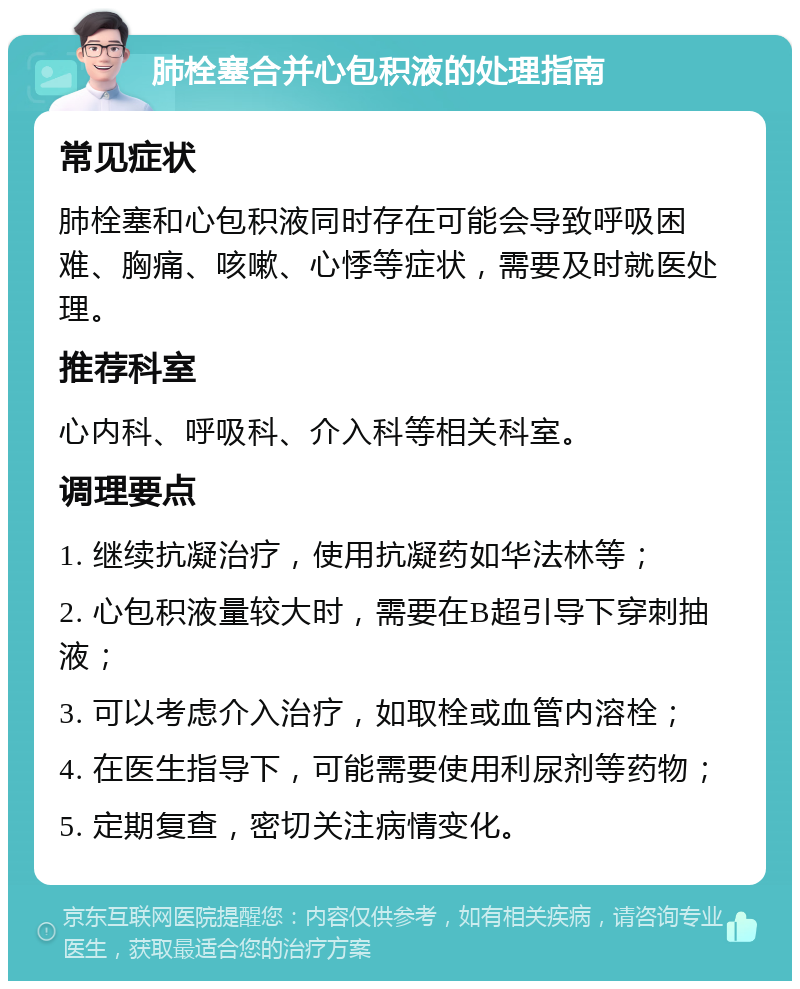 肺栓塞合并心包积液的处理指南 常见症状 肺栓塞和心包积液同时存在可能会导致呼吸困难、胸痛、咳嗽、心悸等症状，需要及时就医处理。 推荐科室 心内科、呼吸科、介入科等相关科室。 调理要点 1. 继续抗凝治疗，使用抗凝药如华法林等； 2. 心包积液量较大时，需要在B超引导下穿刺抽液； 3. 可以考虑介入治疗，如取栓或血管内溶栓； 4. 在医生指导下，可能需要使用利尿剂等药物； 5. 定期复查，密切关注病情变化。