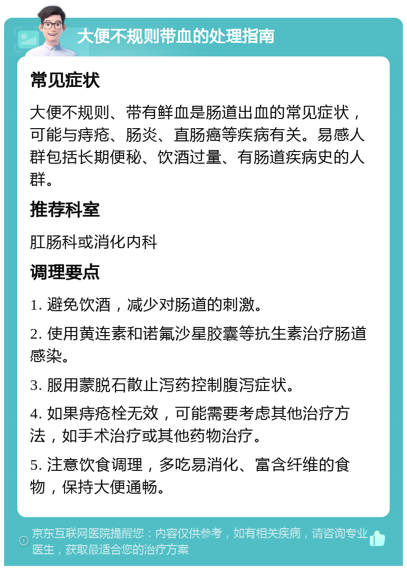 大便不规则带血的处理指南 常见症状 大便不规则、带有鲜血是肠道出血的常见症状，可能与痔疮、肠炎、直肠癌等疾病有关。易感人群包括长期便秘、饮酒过量、有肠道疾病史的人群。 推荐科室 肛肠科或消化内科 调理要点 1. 避免饮酒，减少对肠道的刺激。 2. 使用黄连素和诺氟沙星胶囊等抗生素治疗肠道感染。 3. 服用蒙脱石散止泻药控制腹泻症状。 4. 如果痔疮栓无效，可能需要考虑其他治疗方法，如手术治疗或其他药物治疗。 5. 注意饮食调理，多吃易消化、富含纤维的食物，保持大便通畅。