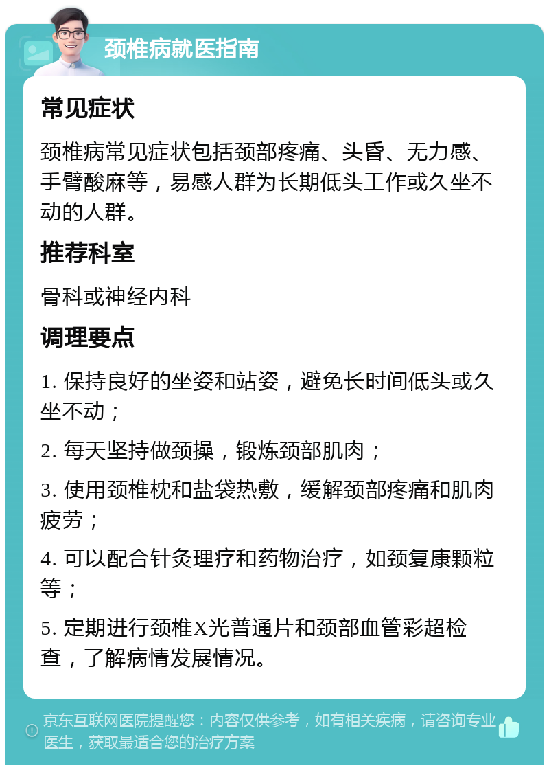 颈椎病就医指南 常见症状 颈椎病常见症状包括颈部疼痛、头昏、无力感、手臂酸麻等，易感人群为长期低头工作或久坐不动的人群。 推荐科室 骨科或神经内科 调理要点 1. 保持良好的坐姿和站姿，避免长时间低头或久坐不动； 2. 每天坚持做颈操，锻炼颈部肌肉； 3. 使用颈椎枕和盐袋热敷，缓解颈部疼痛和肌肉疲劳； 4. 可以配合针灸理疗和药物治疗，如颈复康颗粒等； 5. 定期进行颈椎X光普通片和颈部血管彩超检查，了解病情发展情况。