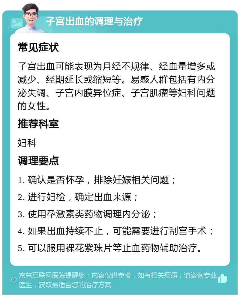 子宫出血的调理与治疗 常见症状 子宫出血可能表现为月经不规律、经血量增多或减少、经期延长或缩短等。易感人群包括有内分泌失调、子宫内膜异位症、子宫肌瘤等妇科问题的女性。 推荐科室 妇科 调理要点 1. 确认是否怀孕，排除妊娠相关问题； 2. 进行妇检，确定出血来源； 3. 使用孕激素类药物调理内分泌； 4. 如果出血持续不止，可能需要进行刮宫手术； 5. 可以服用裸花紫珠片等止血药物辅助治疗。