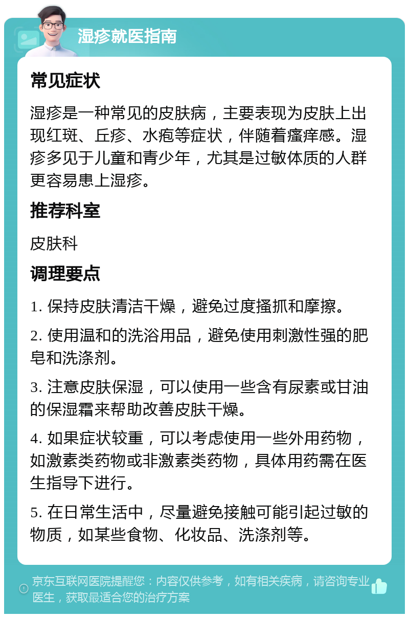 湿疹就医指南 常见症状 湿疹是一种常见的皮肤病，主要表现为皮肤上出现红斑、丘疹、水疱等症状，伴随着瘙痒感。湿疹多见于儿童和青少年，尤其是过敏体质的人群更容易患上湿疹。 推荐科室 皮肤科 调理要点 1. 保持皮肤清洁干燥，避免过度搔抓和摩擦。 2. 使用温和的洗浴用品，避免使用刺激性强的肥皂和洗涤剂。 3. 注意皮肤保湿，可以使用一些含有尿素或甘油的保湿霜来帮助改善皮肤干燥。 4. 如果症状较重，可以考虑使用一些外用药物，如激素类药物或非激素类药物，具体用药需在医生指导下进行。 5. 在日常生活中，尽量避免接触可能引起过敏的物质，如某些食物、化妆品、洗涤剂等。