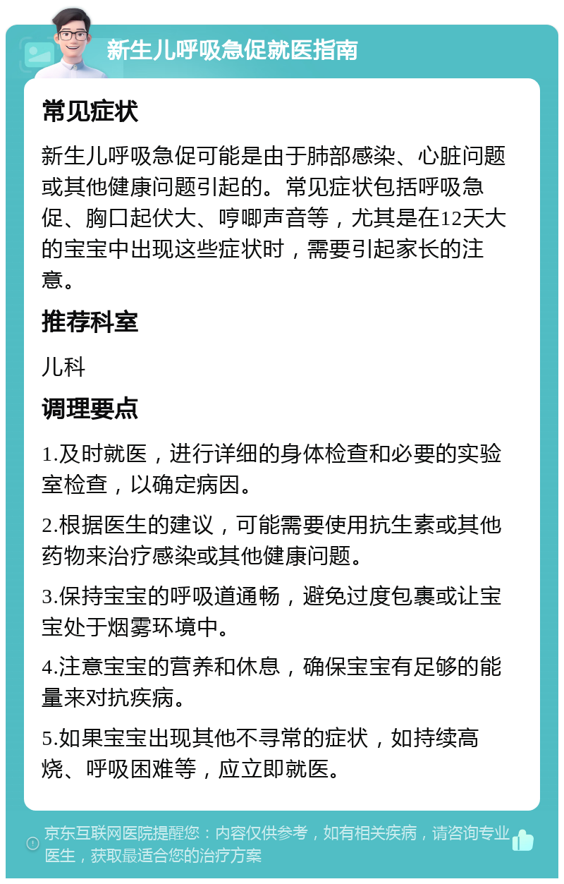 新生儿呼吸急促就医指南 常见症状 新生儿呼吸急促可能是由于肺部感染、心脏问题或其他健康问题引起的。常见症状包括呼吸急促、胸口起伏大、哼唧声音等，尤其是在12天大的宝宝中出现这些症状时，需要引起家长的注意。 推荐科室 儿科 调理要点 1.及时就医，进行详细的身体检查和必要的实验室检查，以确定病因。 2.根据医生的建议，可能需要使用抗生素或其他药物来治疗感染或其他健康问题。 3.保持宝宝的呼吸道通畅，避免过度包裹或让宝宝处于烟雾环境中。 4.注意宝宝的营养和休息，确保宝宝有足够的能量来对抗疾病。 5.如果宝宝出现其他不寻常的症状，如持续高烧、呼吸困难等，应立即就医。