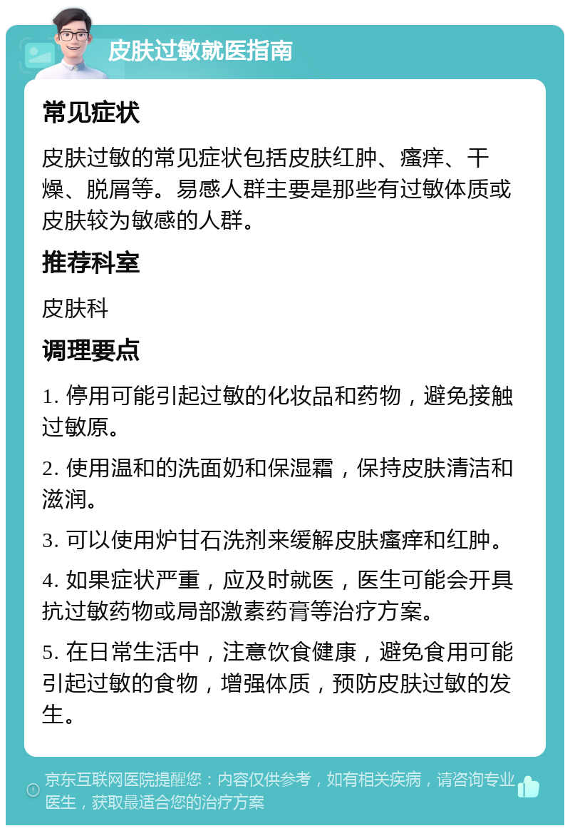 皮肤过敏就医指南 常见症状 皮肤过敏的常见症状包括皮肤红肿、瘙痒、干燥、脱屑等。易感人群主要是那些有过敏体质或皮肤较为敏感的人群。 推荐科室 皮肤科 调理要点 1. 停用可能引起过敏的化妆品和药物，避免接触过敏原。 2. 使用温和的洗面奶和保湿霜，保持皮肤清洁和滋润。 3. 可以使用炉甘石洗剂来缓解皮肤瘙痒和红肿。 4. 如果症状严重，应及时就医，医生可能会开具抗过敏药物或局部激素药膏等治疗方案。 5. 在日常生活中，注意饮食健康，避免食用可能引起过敏的食物，增强体质，预防皮肤过敏的发生。