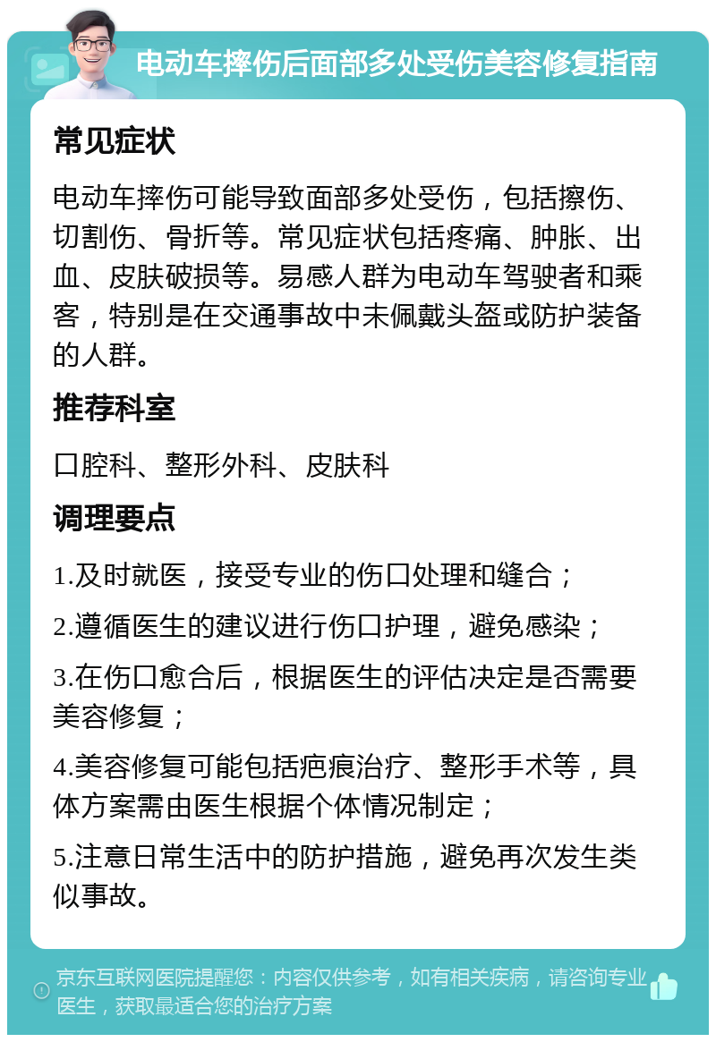 电动车摔伤后面部多处受伤美容修复指南 常见症状 电动车摔伤可能导致面部多处受伤，包括擦伤、切割伤、骨折等。常见症状包括疼痛、肿胀、出血、皮肤破损等。易感人群为电动车驾驶者和乘客，特别是在交通事故中未佩戴头盔或防护装备的人群。 推荐科室 口腔科、整形外科、皮肤科 调理要点 1.及时就医，接受专业的伤口处理和缝合； 2.遵循医生的建议进行伤口护理，避免感染； 3.在伤口愈合后，根据医生的评估决定是否需要美容修复； 4.美容修复可能包括疤痕治疗、整形手术等，具体方案需由医生根据个体情况制定； 5.注意日常生活中的防护措施，避免再次发生类似事故。