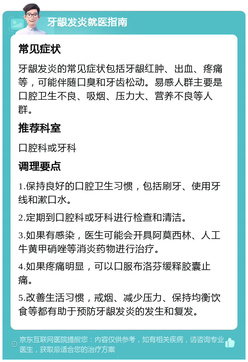 牙龈发炎就医指南 常见症状 牙龈发炎的常见症状包括牙龈红肿、出血、疼痛等，可能伴随口臭和牙齿松动。易感人群主要是口腔卫生不良、吸烟、压力大、营养不良等人群。 推荐科室 口腔科或牙科 调理要点 1.保持良好的口腔卫生习惯，包括刷牙、使用牙线和漱口水。 2.定期到口腔科或牙科进行检查和清洁。 3.如果有感染，医生可能会开具阿莫西林、人工牛黄甲硝唑等消炎药物进行治疗。 4.如果疼痛明显，可以口服布洛芬缓释胶囊止痛。 5.改善生活习惯，戒烟、减少压力、保持均衡饮食等都有助于预防牙龈发炎的发生和复发。