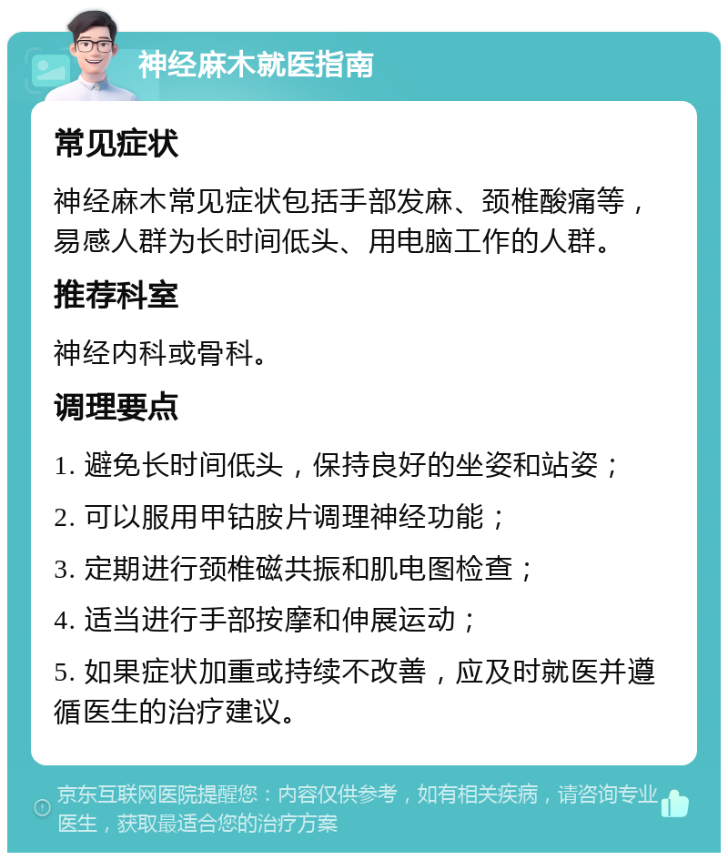 神经麻木就医指南 常见症状 神经麻木常见症状包括手部发麻、颈椎酸痛等，易感人群为长时间低头、用电脑工作的人群。 推荐科室 神经内科或骨科。 调理要点 1. 避免长时间低头，保持良好的坐姿和站姿； 2. 可以服用甲钴胺片调理神经功能； 3. 定期进行颈椎磁共振和肌电图检查； 4. 适当进行手部按摩和伸展运动； 5. 如果症状加重或持续不改善，应及时就医并遵循医生的治疗建议。