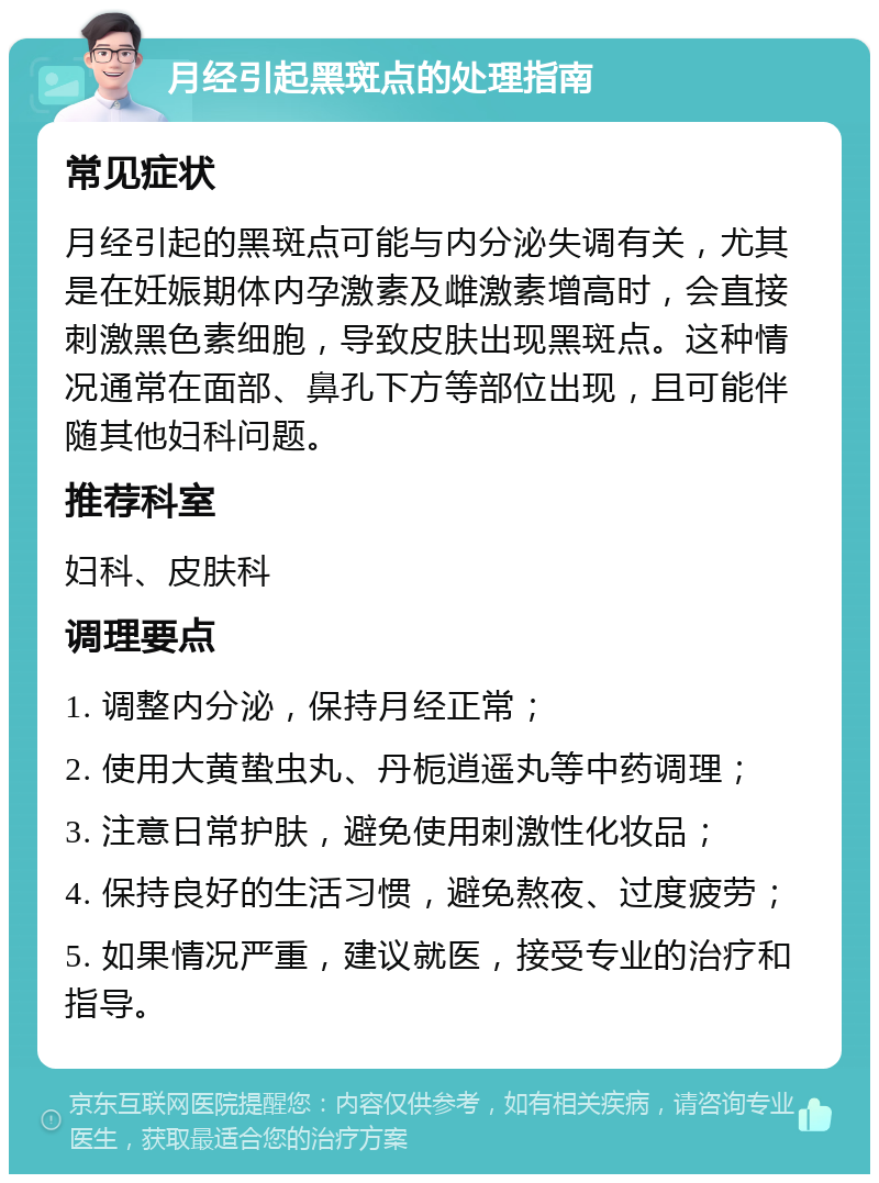 月经引起黑斑点的处理指南 常见症状 月经引起的黑斑点可能与内分泌失调有关，尤其是在妊娠期体内孕激素及雌激素增高时，会直接刺激黑色素细胞，导致皮肤出现黑斑点。这种情况通常在面部、鼻孔下方等部位出现，且可能伴随其他妇科问题。 推荐科室 妇科、皮肤科 调理要点 1. 调整内分泌，保持月经正常； 2. 使用大黄蛰虫丸、丹栀逍遥丸等中药调理； 3. 注意日常护肤，避免使用刺激性化妆品； 4. 保持良好的生活习惯，避免熬夜、过度疲劳； 5. 如果情况严重，建议就医，接受专业的治疗和指导。