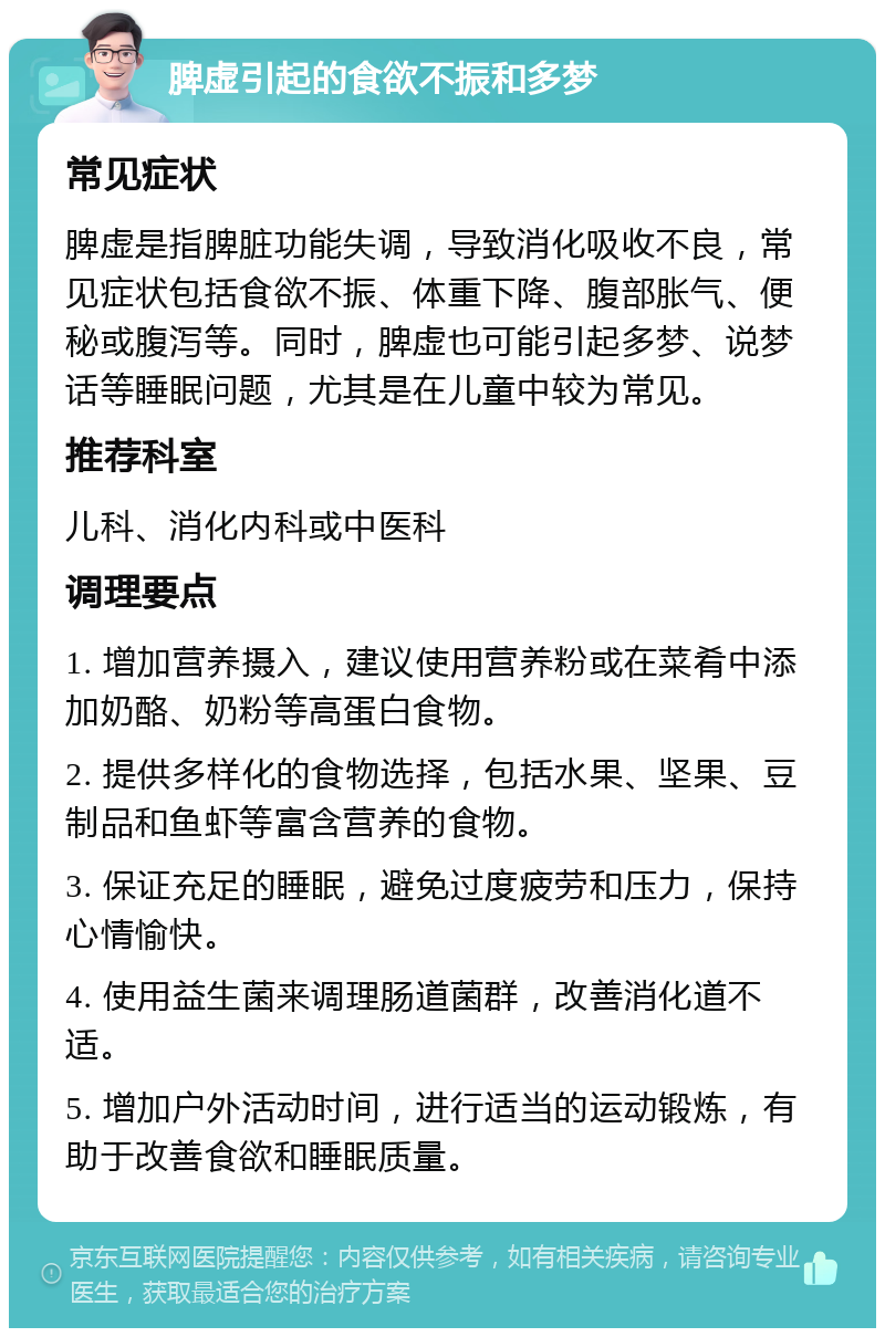 脾虚引起的食欲不振和多梦 常见症状 脾虚是指脾脏功能失调，导致消化吸收不良，常见症状包括食欲不振、体重下降、腹部胀气、便秘或腹泻等。同时，脾虚也可能引起多梦、说梦话等睡眠问题，尤其是在儿童中较为常见。 推荐科室 儿科、消化内科或中医科 调理要点 1. 增加营养摄入，建议使用营养粉或在菜肴中添加奶酪、奶粉等高蛋白食物。 2. 提供多样化的食物选择，包括水果、坚果、豆制品和鱼虾等富含营养的食物。 3. 保证充足的睡眠，避免过度疲劳和压力，保持心情愉快。 4. 使用益生菌来调理肠道菌群，改善消化道不适。 5. 增加户外活动时间，进行适当的运动锻炼，有助于改善食欲和睡眠质量。