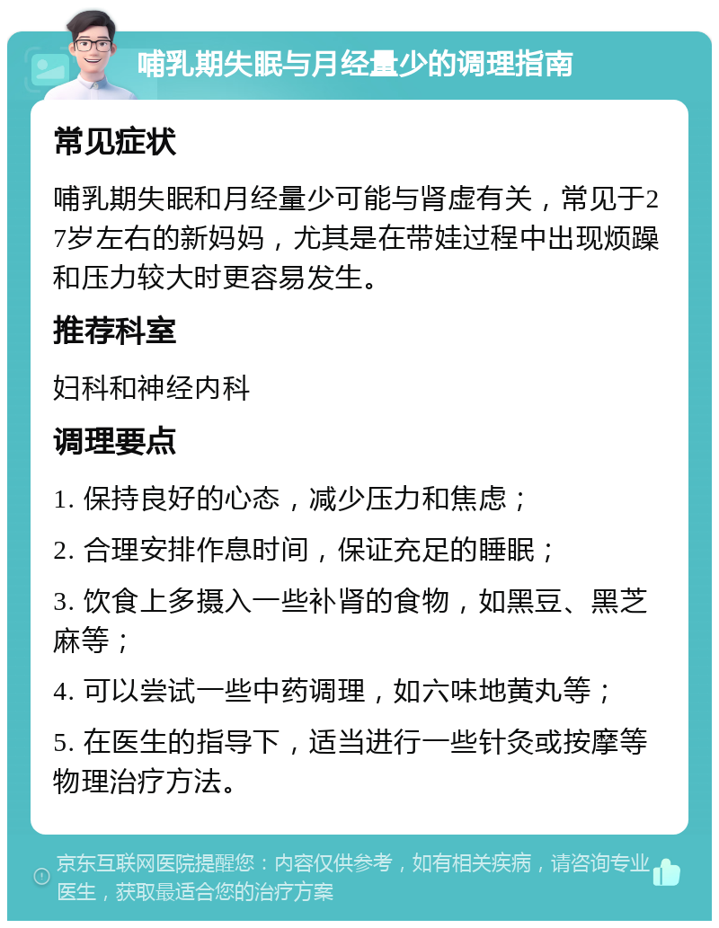 哺乳期失眠与月经量少的调理指南 常见症状 哺乳期失眠和月经量少可能与肾虚有关，常见于27岁左右的新妈妈，尤其是在带娃过程中出现烦躁和压力较大时更容易发生。 推荐科室 妇科和神经内科 调理要点 1. 保持良好的心态，减少压力和焦虑； 2. 合理安排作息时间，保证充足的睡眠； 3. 饮食上多摄入一些补肾的食物，如黑豆、黑芝麻等； 4. 可以尝试一些中药调理，如六味地黄丸等； 5. 在医生的指导下，适当进行一些针灸或按摩等物理治疗方法。