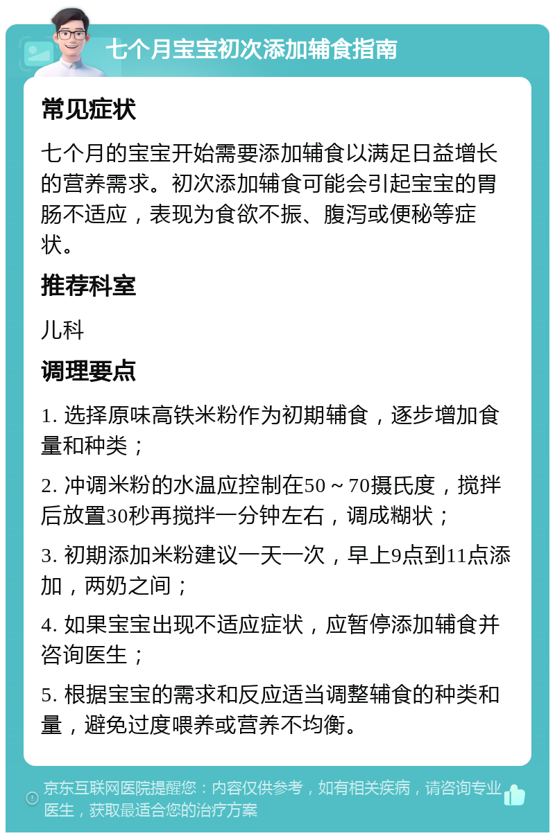 七个月宝宝初次添加辅食指南 常见症状 七个月的宝宝开始需要添加辅食以满足日益增长的营养需求。初次添加辅食可能会引起宝宝的胃肠不适应，表现为食欲不振、腹泻或便秘等症状。 推荐科室 儿科 调理要点 1. 选择原味高铁米粉作为初期辅食，逐步增加食量和种类； 2. 冲调米粉的水温应控制在50～70摄氏度，搅拌后放置30秒再搅拌一分钟左右，调成糊状； 3. 初期添加米粉建议一天一次，早上9点到11点添加，两奶之间； 4. 如果宝宝出现不适应症状，应暂停添加辅食并咨询医生； 5. 根据宝宝的需求和反应适当调整辅食的种类和量，避免过度喂养或营养不均衡。