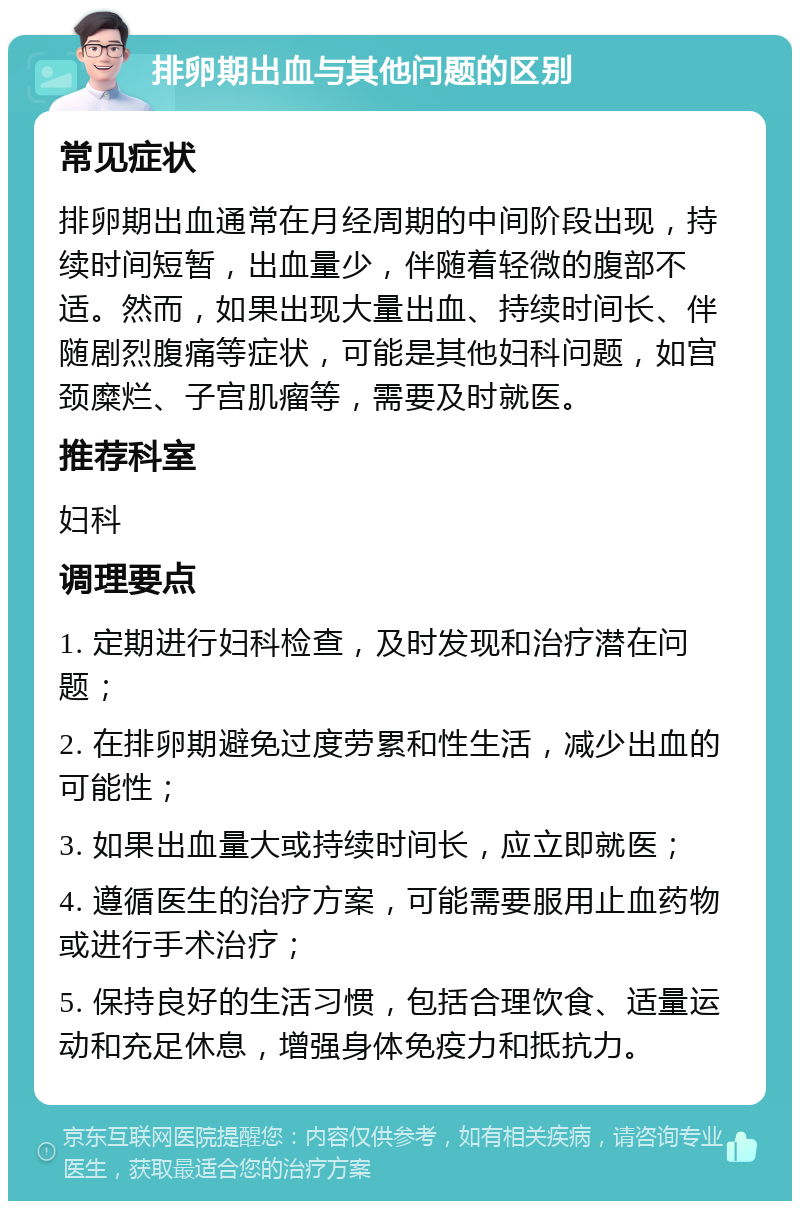 排卵期出血与其他问题的区别 常见症状 排卵期出血通常在月经周期的中间阶段出现，持续时间短暂，出血量少，伴随着轻微的腹部不适。然而，如果出现大量出血、持续时间长、伴随剧烈腹痛等症状，可能是其他妇科问题，如宫颈糜烂、子宫肌瘤等，需要及时就医。 推荐科室 妇科 调理要点 1. 定期进行妇科检查，及时发现和治疗潜在问题； 2. 在排卵期避免过度劳累和性生活，减少出血的可能性； 3. 如果出血量大或持续时间长，应立即就医； 4. 遵循医生的治疗方案，可能需要服用止血药物或进行手术治疗； 5. 保持良好的生活习惯，包括合理饮食、适量运动和充足休息，增强身体免疫力和抵抗力。