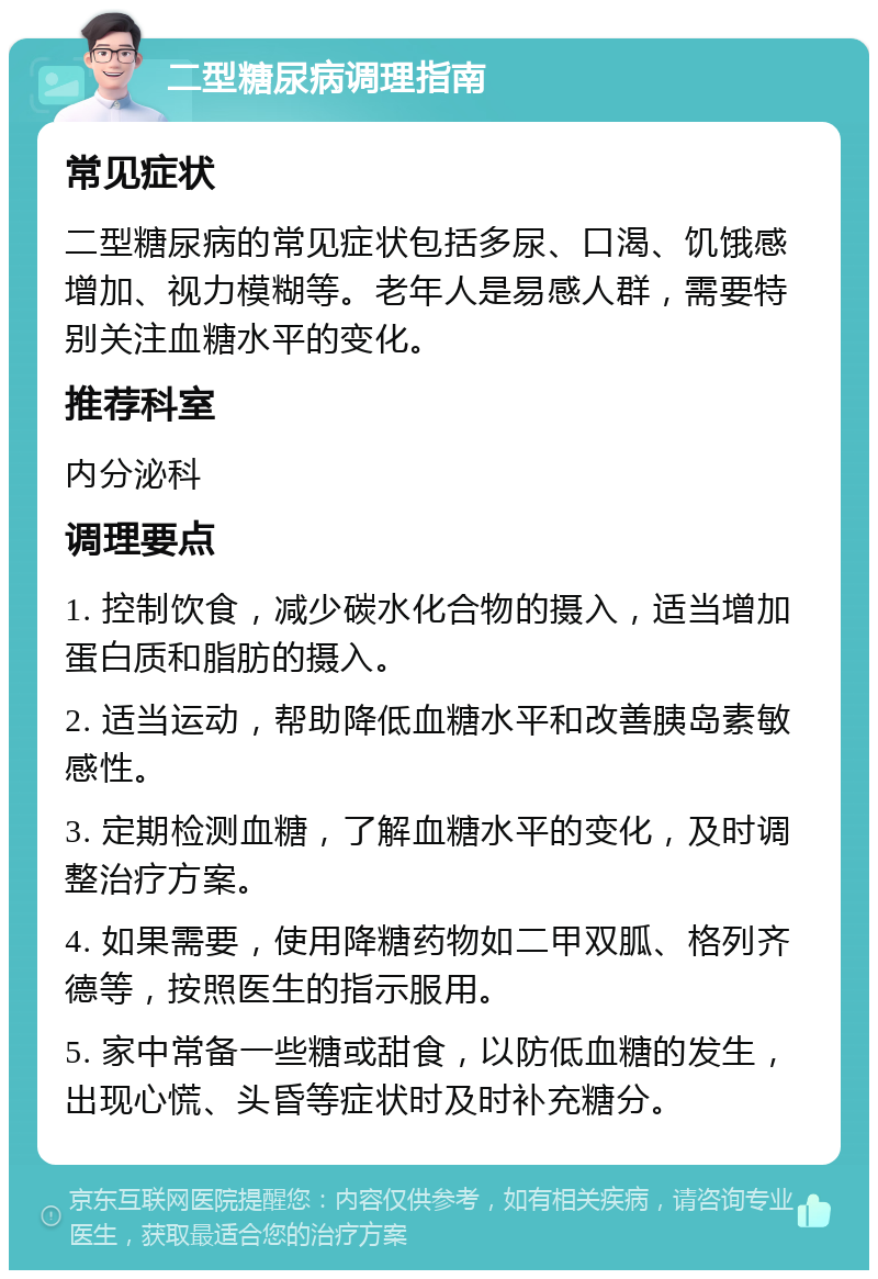 二型糖尿病调理指南 常见症状 二型糖尿病的常见症状包括多尿、口渴、饥饿感增加、视力模糊等。老年人是易感人群，需要特别关注血糖水平的变化。 推荐科室 内分泌科 调理要点 1. 控制饮食，减少碳水化合物的摄入，适当增加蛋白质和脂肪的摄入。 2. 适当运动，帮助降低血糖水平和改善胰岛素敏感性。 3. 定期检测血糖，了解血糖水平的变化，及时调整治疗方案。 4. 如果需要，使用降糖药物如二甲双胍、格列齐德等，按照医生的指示服用。 5. 家中常备一些糖或甜食，以防低血糖的发生，出现心慌、头昏等症状时及时补充糖分。