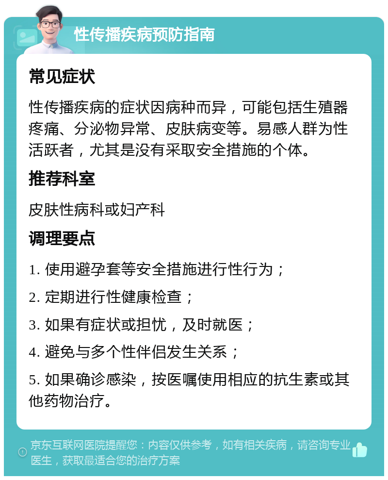 性传播疾病预防指南 常见症状 性传播疾病的症状因病种而异，可能包括生殖器疼痛、分泌物异常、皮肤病变等。易感人群为性活跃者，尤其是没有采取安全措施的个体。 推荐科室 皮肤性病科或妇产科 调理要点 1. 使用避孕套等安全措施进行性行为； 2. 定期进行性健康检查； 3. 如果有症状或担忧，及时就医； 4. 避免与多个性伴侣发生关系； 5. 如果确诊感染，按医嘱使用相应的抗生素或其他药物治疗。