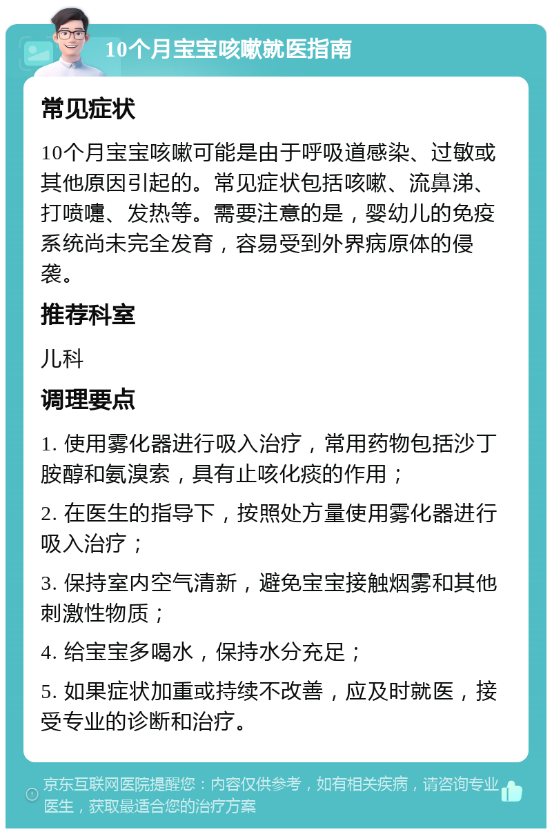 10个月宝宝咳嗽就医指南 常见症状 10个月宝宝咳嗽可能是由于呼吸道感染、过敏或其他原因引起的。常见症状包括咳嗽、流鼻涕、打喷嚏、发热等。需要注意的是，婴幼儿的免疫系统尚未完全发育，容易受到外界病原体的侵袭。 推荐科室 儿科 调理要点 1. 使用雾化器进行吸入治疗，常用药物包括沙丁胺醇和氨溴索，具有止咳化痰的作用； 2. 在医生的指导下，按照处方量使用雾化器进行吸入治疗； 3. 保持室内空气清新，避免宝宝接触烟雾和其他刺激性物质； 4. 给宝宝多喝水，保持水分充足； 5. 如果症状加重或持续不改善，应及时就医，接受专业的诊断和治疗。