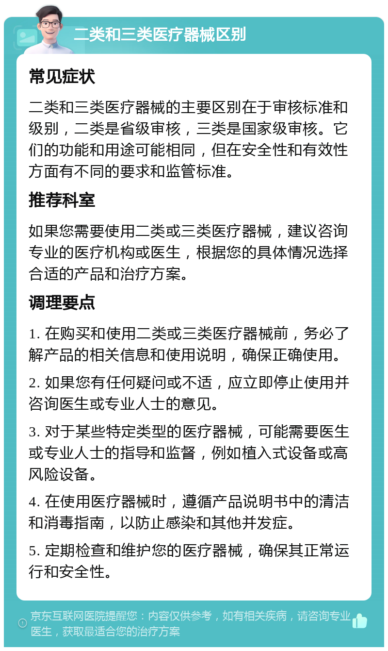 二类和三类医疗器械区别 常见症状 二类和三类医疗器械的主要区别在于审核标准和级别，二类是省级审核，三类是国家级审核。它们的功能和用途可能相同，但在安全性和有效性方面有不同的要求和监管标准。 推荐科室 如果您需要使用二类或三类医疗器械，建议咨询专业的医疗机构或医生，根据您的具体情况选择合适的产品和治疗方案。 调理要点 1. 在购买和使用二类或三类医疗器械前，务必了解产品的相关信息和使用说明，确保正确使用。 2. 如果您有任何疑问或不适，应立即停止使用并咨询医生或专业人士的意见。 3. 对于某些特定类型的医疗器械，可能需要医生或专业人士的指导和监督，例如植入式设备或高风险设备。 4. 在使用医疗器械时，遵循产品说明书中的清洁和消毒指南，以防止感染和其他并发症。 5. 定期检查和维护您的医疗器械，确保其正常运行和安全性。