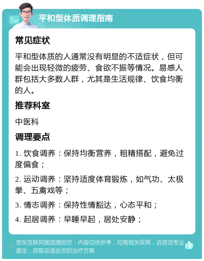 平和型体质调理指南 常见症状 平和型体质的人通常没有明显的不适症状，但可能会出现轻微的疲劳、食欲不振等情况。易感人群包括大多数人群，尤其是生活规律、饮食均衡的人。 推荐科室 中医科 调理要点 1. 饮食调养：保持均衡营养，粗精搭配，避免过度偏食； 2. 运动调养：坚持适度体育锻炼，如气功、太极拳、五禽戏等； 3. 情志调养：保持性情豁达，心态平和； 4. 起居调养：早睡早起，居处安静；