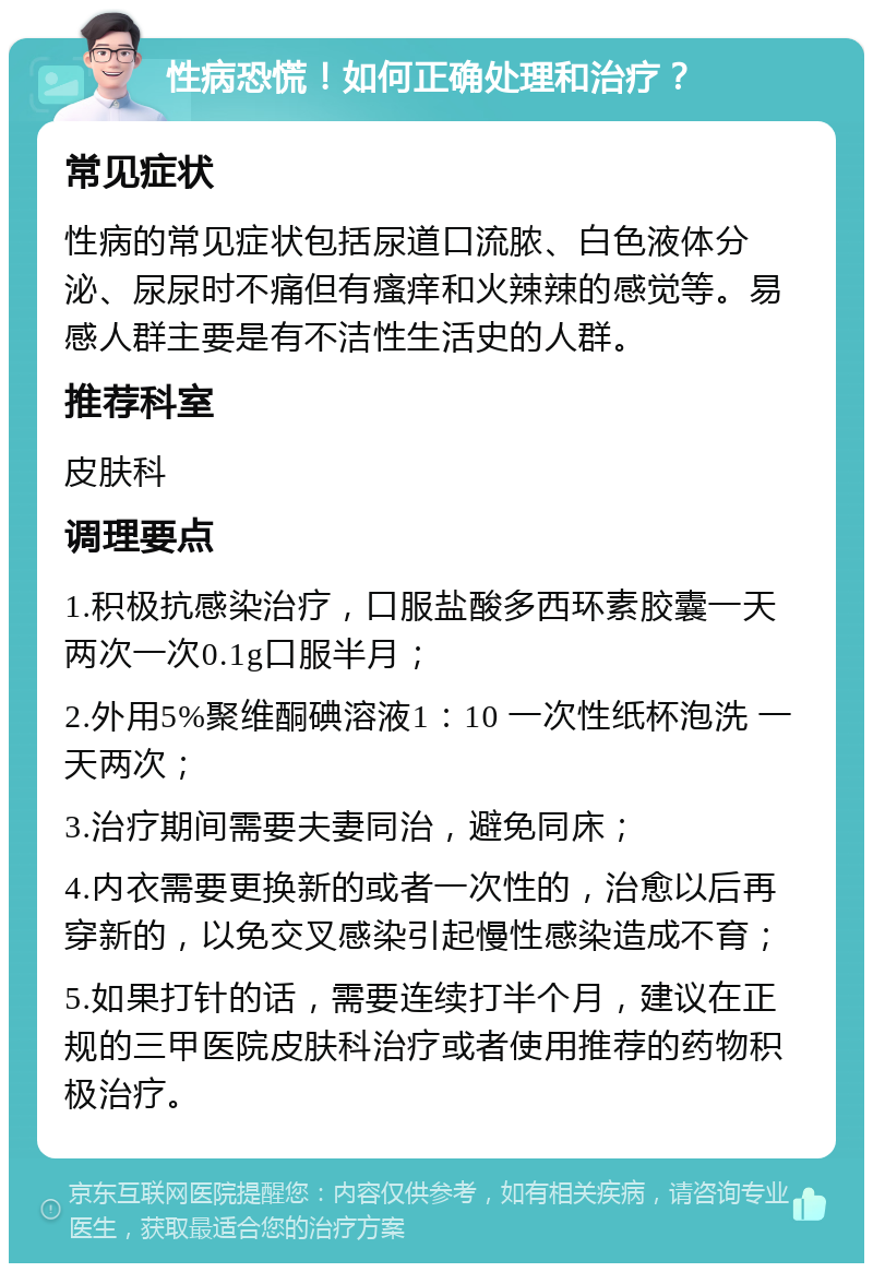 性病恐慌！如何正确处理和治疗？ 常见症状 性病的常见症状包括尿道口流脓、白色液体分泌、尿尿时不痛但有瘙痒和火辣辣的感觉等。易感人群主要是有不洁性生活史的人群。 推荐科室 皮肤科 调理要点 1.积极抗感染治疗，口服盐酸多西环素胶囊一天两次一次0.1g口服半月； 2.外用5%聚维酮碘溶液1：10 一次性纸杯泡洗 一天两次； 3.治疗期间需要夫妻同治，避免同床； 4.内衣需要更换新的或者一次性的，治愈以后再穿新的，以免交叉感染引起慢性感染造成不育； 5.如果打针的话，需要连续打半个月，建议在正规的三甲医院皮肤科治疗或者使用推荐的药物积极治疗。