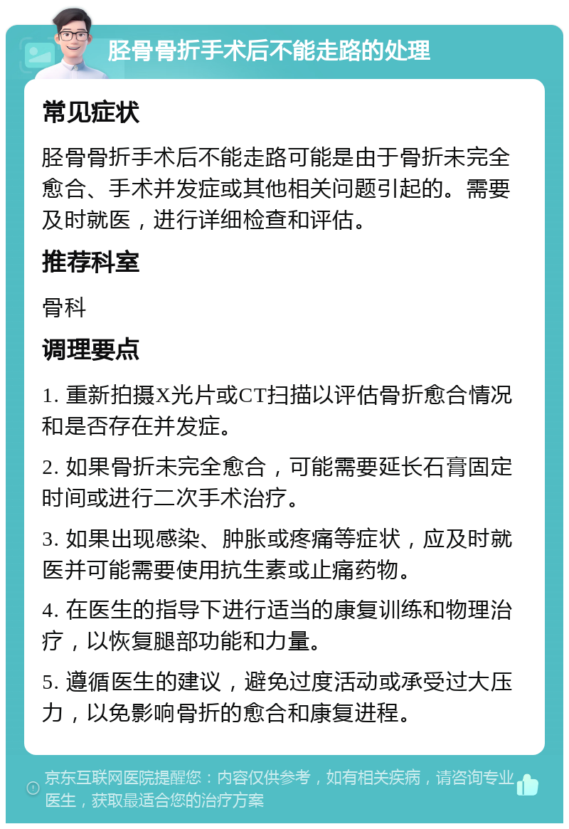 胫骨骨折手术后不能走路的处理 常见症状 胫骨骨折手术后不能走路可能是由于骨折未完全愈合、手术并发症或其他相关问题引起的。需要及时就医，进行详细检查和评估。 推荐科室 骨科 调理要点 1. 重新拍摄X光片或CT扫描以评估骨折愈合情况和是否存在并发症。 2. 如果骨折未完全愈合，可能需要延长石膏固定时间或进行二次手术治疗。 3. 如果出现感染、肿胀或疼痛等症状，应及时就医并可能需要使用抗生素或止痛药物。 4. 在医生的指导下进行适当的康复训练和物理治疗，以恢复腿部功能和力量。 5. 遵循医生的建议，避免过度活动或承受过大压力，以免影响骨折的愈合和康复进程。