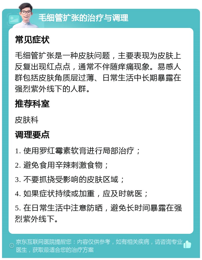 毛细管扩张的治疗与调理 常见症状 毛细管扩张是一种皮肤问题，主要表现为皮肤上反复出现红点点，通常不伴随痒痛现象。易感人群包括皮肤角质层过薄、日常生活中长期暴露在强烈紫外线下的人群。 推荐科室 皮肤科 调理要点 1. 使用罗红霉素软膏进行局部治疗； 2. 避免食用辛辣刺激食物； 3. 不要抓挠受影响的皮肤区域； 4. 如果症状持续或加重，应及时就医； 5. 在日常生活中注意防晒，避免长时间暴露在强烈紫外线下。